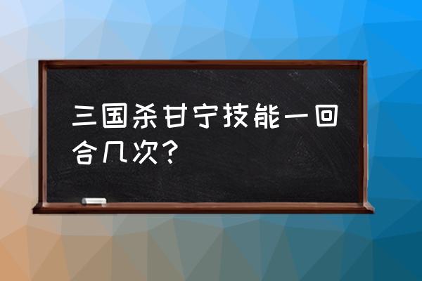 三国杀甘宁可以过河拆桥几次 三国杀甘宁技能一回合几次？