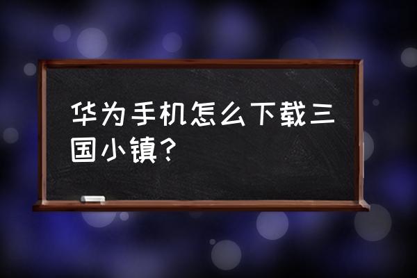 有没有三国小镇手机版 华为手机怎么下载三国小镇？