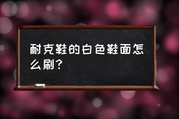 耐克白色板鞋皮面怎么清洗 耐克鞋的白色鞋面怎么刷？