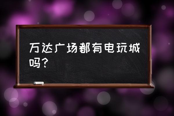 唐家墩万达广场有游戏机吗 万达广场都有电玩城吗？