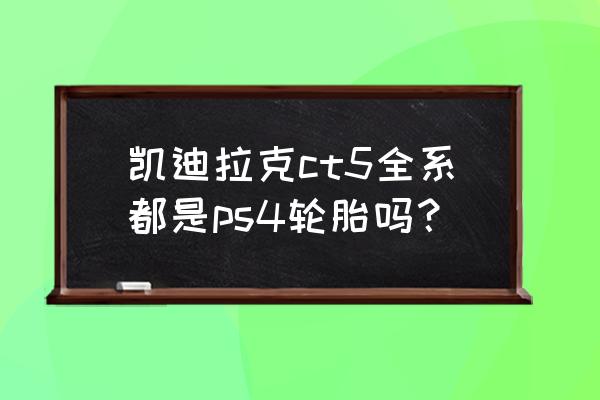 凯迪拉克ct5用什么轮胎 凯迪拉克ct5全系都是ps4轮胎吗？