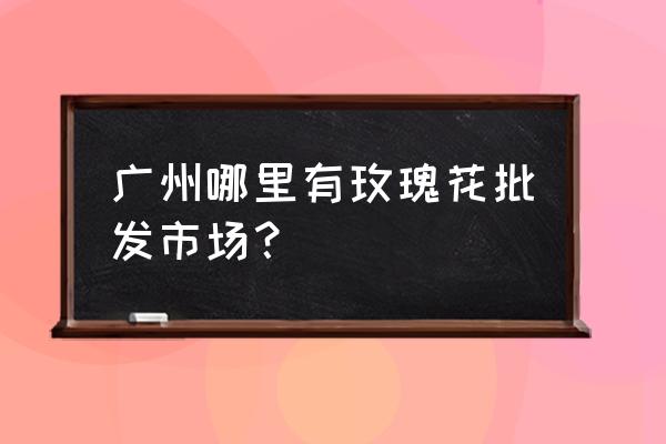 附近哪里有玫瑰花 广州哪里有玫瑰花批发市场？