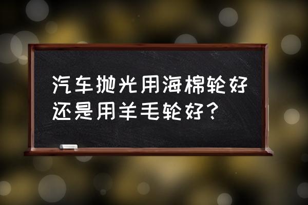 为什么海绵盘跑不掉划痕 汽车抛光用海棉轮好还是用羊毛轮好？