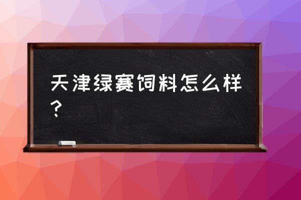 天津纳尔饲料怎么样 天津绿赛饲料怎么样？