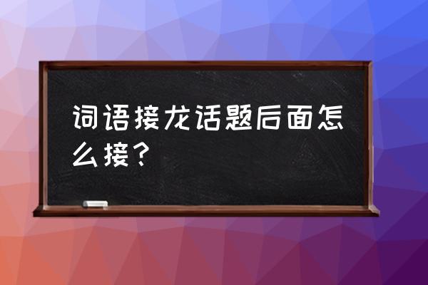 词语接龙里边后面怎么接 词语接龙话题后面怎么接？