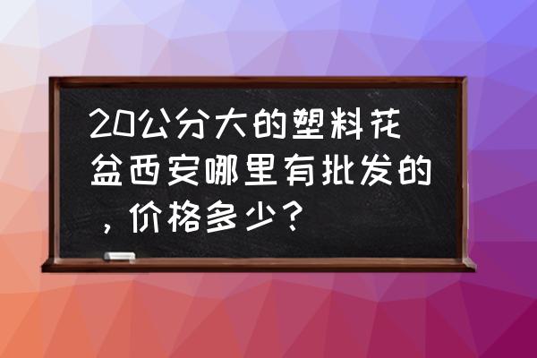 西安什么地方有生产花盆的厂家 20公分大的塑料花盆西安哪里有批发的，价格多少？