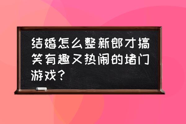 请问有什么整蛊新郎的小游戏吗 结婚怎么整新郎才搞笑有趣又热闹的堵门游戏？