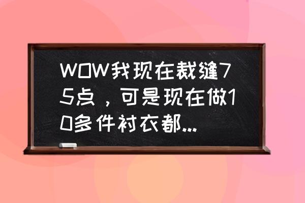 wow就是现在怎么做 WOW我现在裁缝75点，可是现在做10多件衬衣都卟长1点熟练，这是怎么回事呢? 谁能告诉我下，裁缝怎么冲是最快？