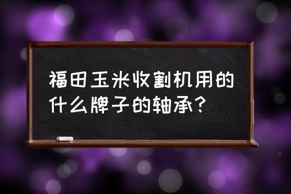 收割机用什么牌轴承好 福田玉米收割机用的什么牌子的轴承？