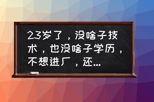 28岁没学历不知道干什么工作迷茫 23岁了，没啥子技术，也没啥子学历，不想进厂，还能做什么工作呢？