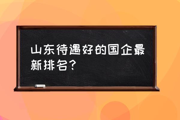 浪潮哪个部门待遇最好 山东待遇好的国企最新排名？