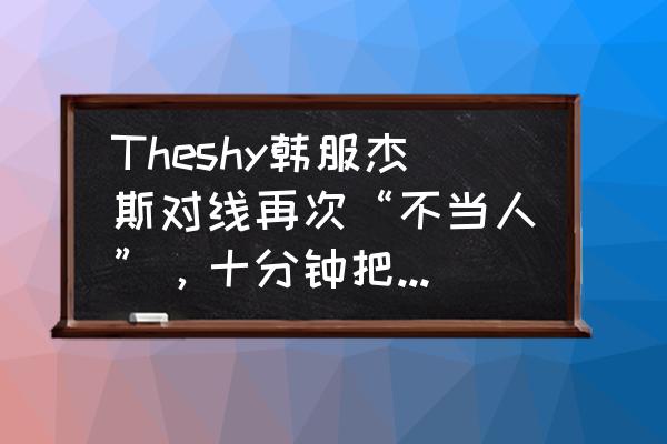 杰斯对线教程 Theshy韩服杰斯对线再次“不当人”，十分钟把对面武器打到“求别玩我了”，怎么评价？