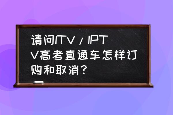 高考直通车预约条件 请问ITV/IPTV高考直通车怎样订购和取消？