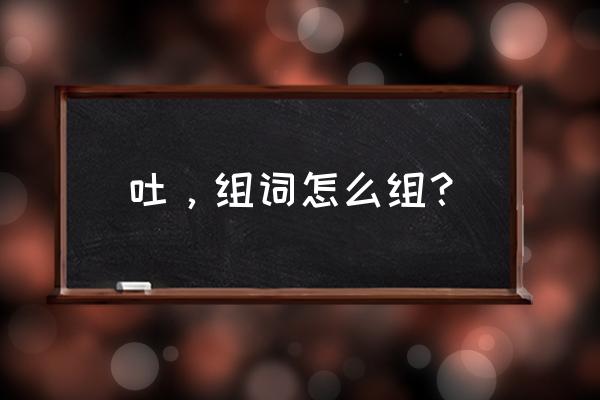 吐的二个读音是什么并组词 吐，组词怎么组？