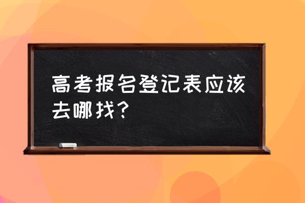 哪里可以下载填好的高考志愿表 高考报名登记表应该去哪找？