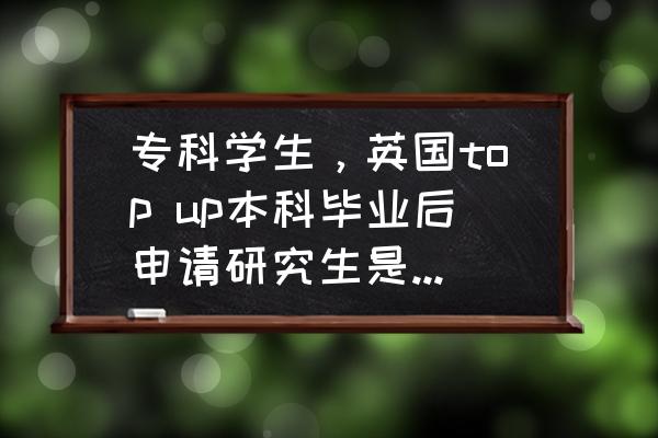 大专毕业三年还可以申请top up吗 专科学生，英国top up本科毕业后申请研究生是不是可以选择的学校很少？