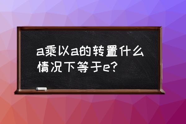 a的转置乘以a得到什么 a乘以a的转置什么情况下等于e？