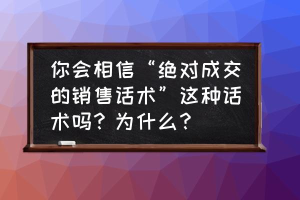 工厂新手销售快速成交话术 你会相信“绝对成交的销售话术”这种话术吗？为什么？