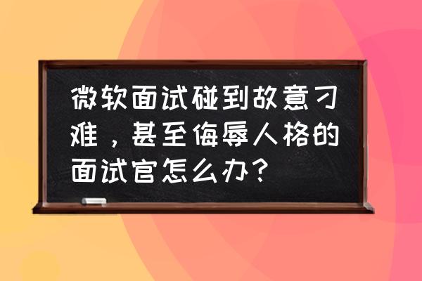 面试的时候被刁难怎么面对 微软面试碰到故意刁难，甚至侮辱人格的面试官怎么办？