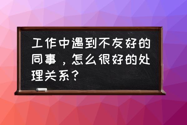 同事不友好怎么处理 工作中遇到不友好的同事，怎么很好的处理关系？