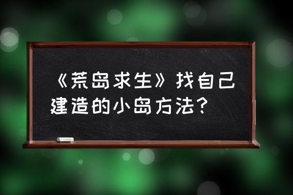 孤岛求生教学怎么建东西 《荒岛求生》找自己建造的小岛方法？