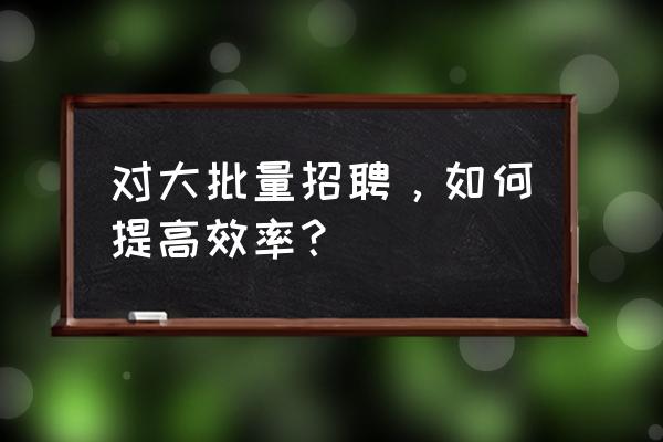 怎样有效进行招聘 对大批量招聘，如何提高效率？