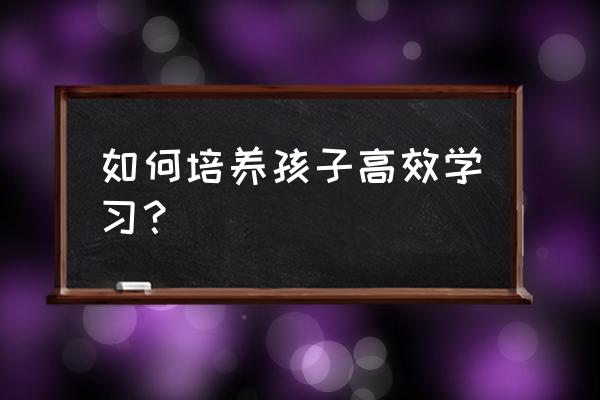 孩子记忆力超好该怎么培养 如何培养孩子高效学习？