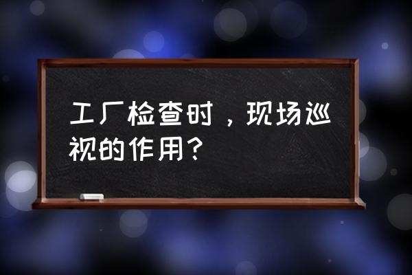 车间生产异常处理培训 工厂检查时，现场巡视的作用？