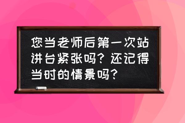 登上讲台就紧张 您当老师后第一次站讲台紧张吗？还记得当时的情景吗？