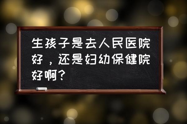 医院培训方案及培训计划表 生孩子是去人民医院好，还是妇幼保健院好啊？