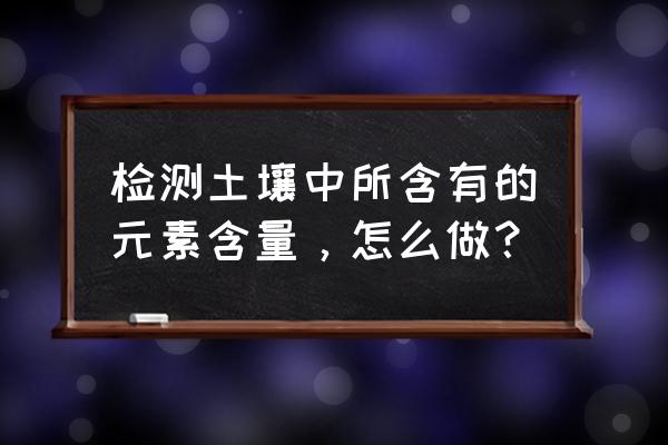 土壤重金属检测的方法和步骤 检测土壤中所含有的元素含量，怎么做？