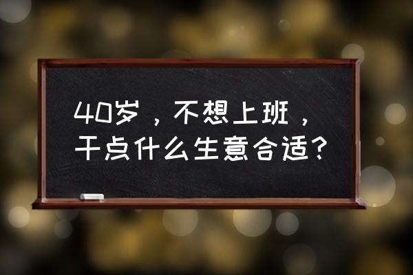 40-50岁创业项目 40岁，不想上班，干点什么生意合适？