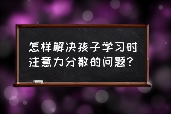 如何帮孩子解决学习的问题 怎样解决孩子学习时注意力分散的问题？