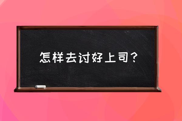 职场讨好上司的五大方法 怎样去讨好上司？