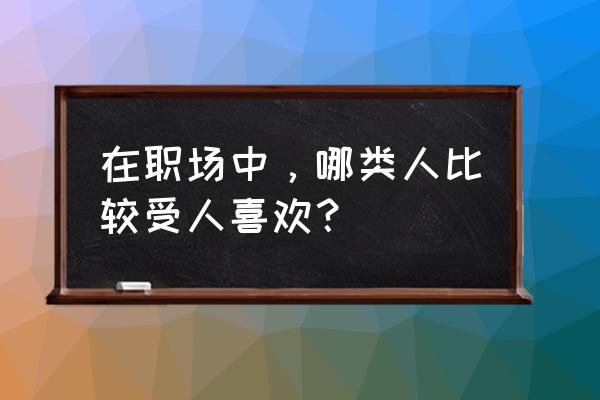 职场最不受欢迎的四种人 在职场中，哪类人比较受人喜欢？