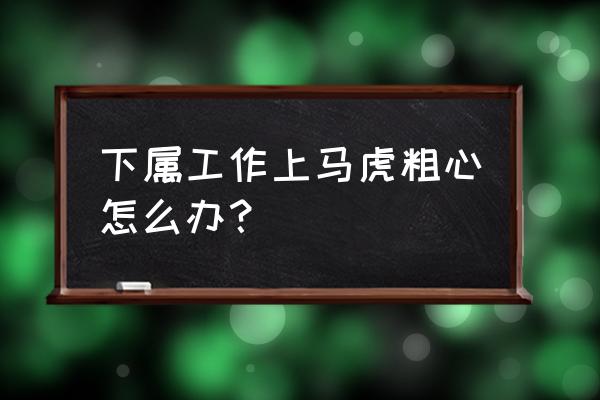 员工如何做好自己的安全工作 下属工作上马虎粗心怎么办？