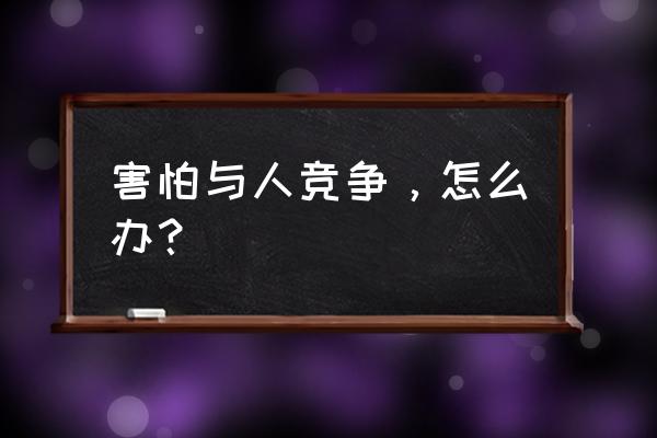 如何树立正确的竞争意识 害怕与人竞争，怎么办？