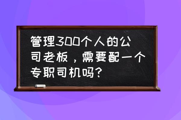 如何管理一个200人团队 管理300个人的公司老板，需要配一个专职司机吗？