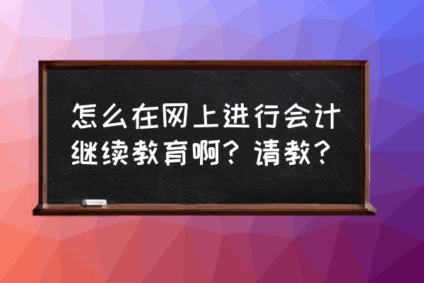 会计继续教育在哪里学习 怎么在网上进行会计继续教育啊？请教？