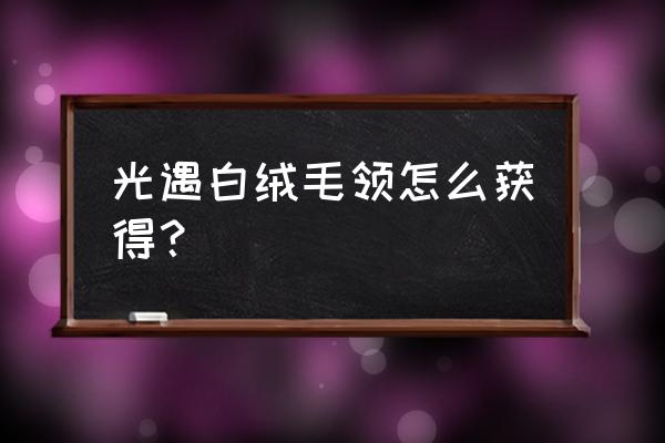 光遇白绒斗篷复刻先祖兑换表 光遇白绒毛领怎么获得？