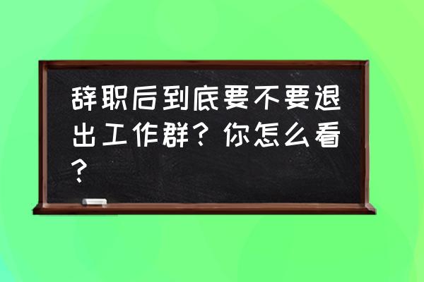 为什么在大企业不要轻易离职 辞职后到底要不要退出工作群？你怎么看？