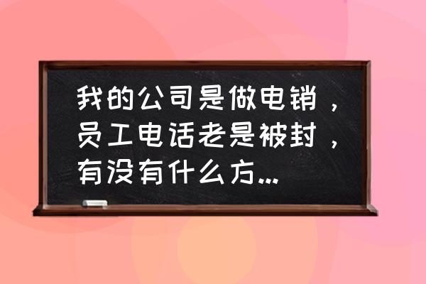 电话推销的技巧和话语 我的公司是做电销，员工电话老是被封，有没有什么方法可以解决？