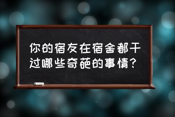 大学寝室最好的排名 你的宿友在宿舍都干过哪些奇葩的事情？