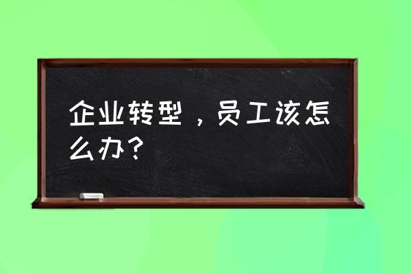 企业变革的职责和使命 企业转型，员工该怎么办？