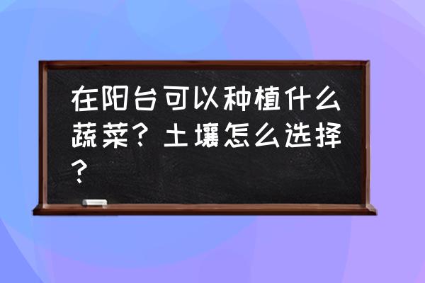 蔬菜怎么挑选最好 在阳台可以种植什么蔬菜？土壤怎么选择？