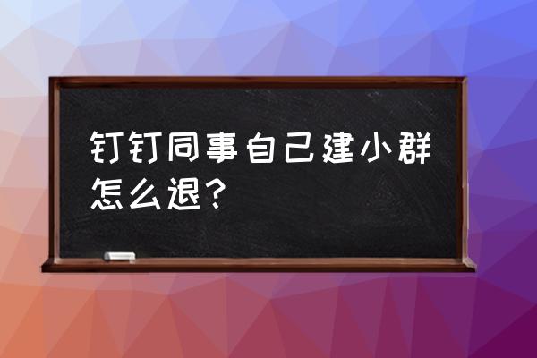 钉钉如何自己建个小群 钉钉同事自己建小群怎么退？