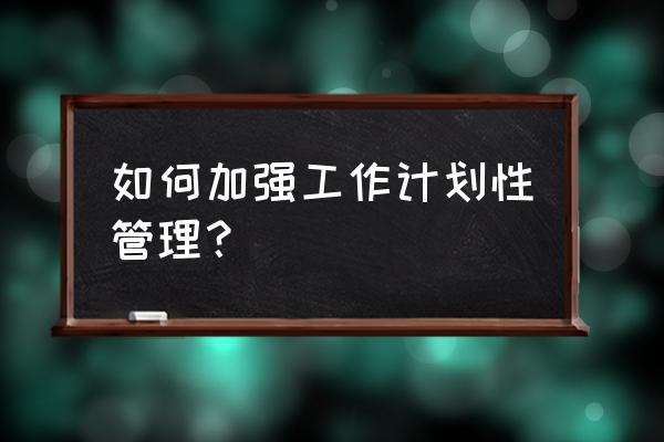 怎么加强计划管理工作 如何加强工作计划性管理？