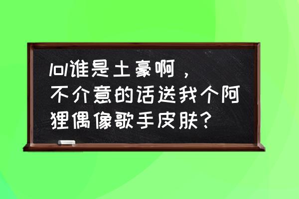 偶像歌手抽皮肤技巧 lol谁是土豪啊，不介意的话送我个阿狸偶像歌手皮肤？