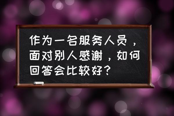 服务行业顾客说谢谢怎么回复 作为一名服务人员，面对别人感谢，如何回答会比较好？