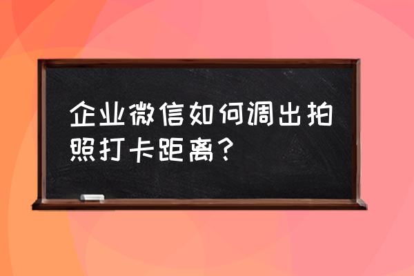 企业微信打卡位置修改教程 企业微信如何调出拍照打卡距离？